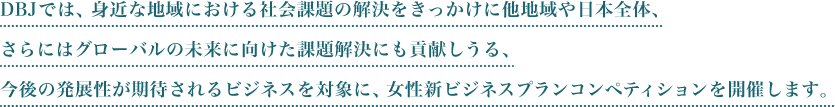 DBJでは、身近な地域における社会課題の解決をきっかけに他地域や日本全体、さらにはグローバルの未来に向けた課題解決にも貢献しうる、今後の発展性が期待されるビジネスを対象に、女性新ビジネスプランコンペティションを開催します。